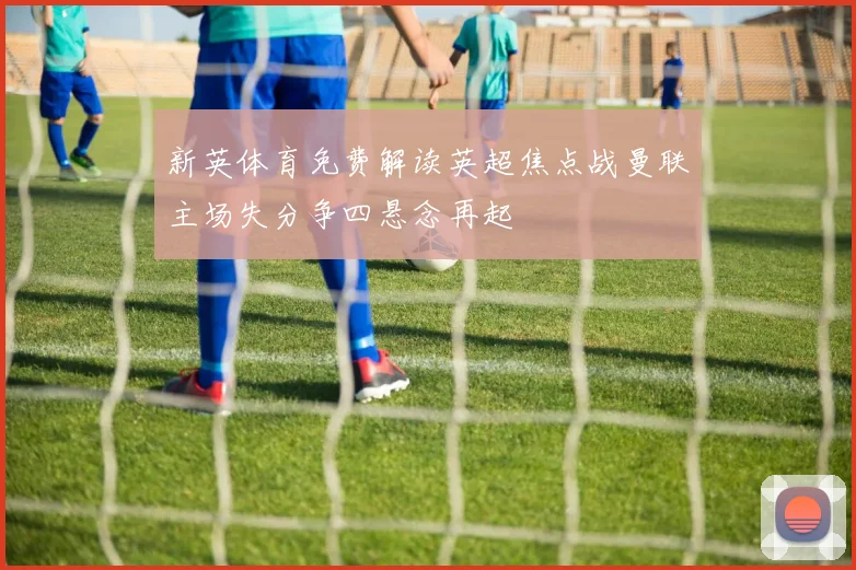 新英体育免费解读英超焦点战曼联主场失分争四悬念再起