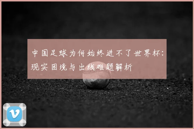 中国足球为何始终进不了世界杯：现实困境与出线难题解析