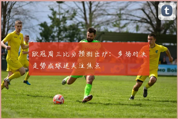 欧冠周三比分预测出炉:多场对决走势成球迷关注焦点